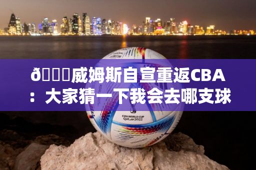 👏威姆斯自宣重返CBA：大家猜一下我会去哪支球队？