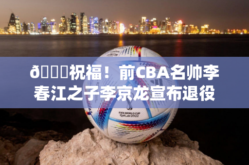 👏祝福！前CBA名帅李春江之子李京龙宣布退役